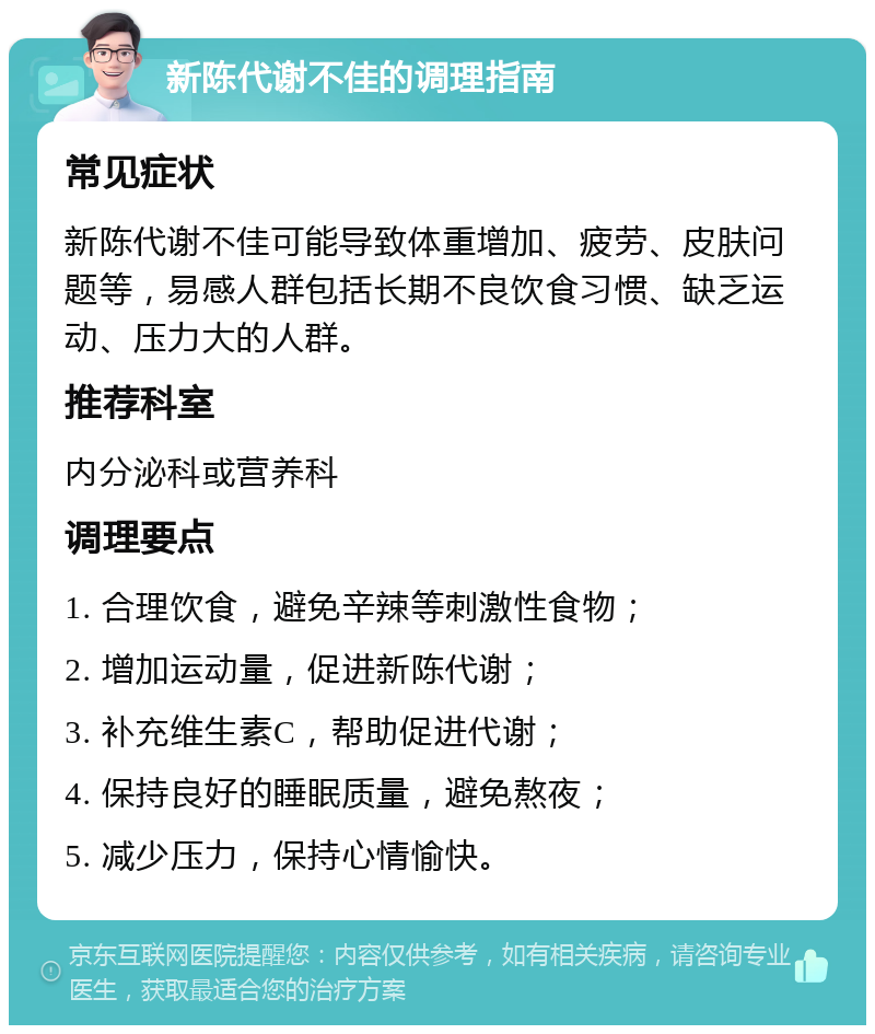 新陈代谢不佳的调理指南 常见症状 新陈代谢不佳可能导致体重增加、疲劳、皮肤问题等，易感人群包括长期不良饮食习惯、缺乏运动、压力大的人群。 推荐科室 内分泌科或营养科 调理要点 1. 合理饮食，避免辛辣等刺激性食物； 2. 增加运动量，促进新陈代谢； 3. 补充维生素C，帮助促进代谢； 4. 保持良好的睡眠质量，避免熬夜； 5. 减少压力，保持心情愉快。