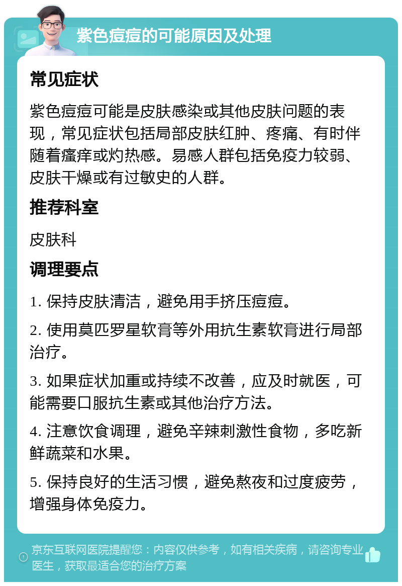 紫色痘痘的可能原因及处理 常见症状 紫色痘痘可能是皮肤感染或其他皮肤问题的表现，常见症状包括局部皮肤红肿、疼痛、有时伴随着瘙痒或灼热感。易感人群包括免疫力较弱、皮肤干燥或有过敏史的人群。 推荐科室 皮肤科 调理要点 1. 保持皮肤清洁，避免用手挤压痘痘。 2. 使用莫匹罗星软膏等外用抗生素软膏进行局部治疗。 3. 如果症状加重或持续不改善，应及时就医，可能需要口服抗生素或其他治疗方法。 4. 注意饮食调理，避免辛辣刺激性食物，多吃新鲜蔬菜和水果。 5. 保持良好的生活习惯，避免熬夜和过度疲劳，增强身体免疫力。