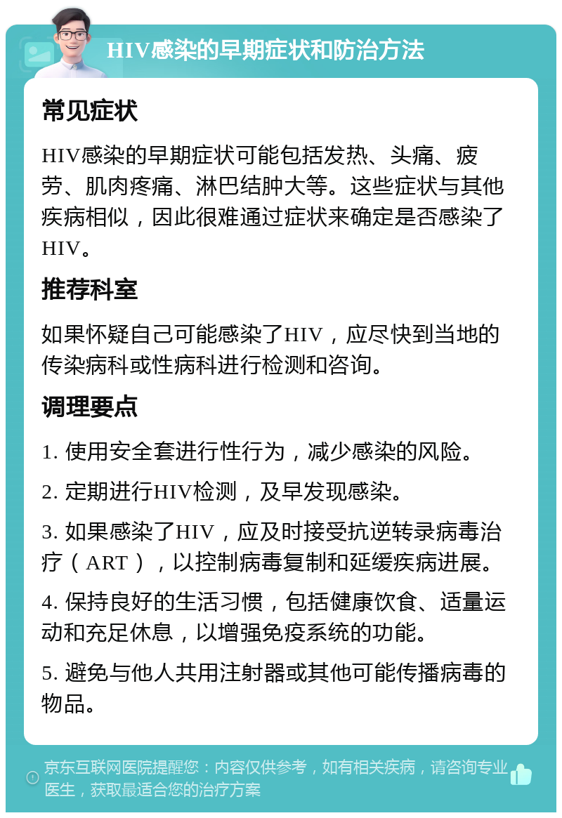 HIV感染的早期症状和防治方法 常见症状 HIV感染的早期症状可能包括发热、头痛、疲劳、肌肉疼痛、淋巴结肿大等。这些症状与其他疾病相似，因此很难通过症状来确定是否感染了HIV。 推荐科室 如果怀疑自己可能感染了HIV，应尽快到当地的传染病科或性病科进行检测和咨询。 调理要点 1. 使用安全套进行性行为，减少感染的风险。 2. 定期进行HIV检测，及早发现感染。 3. 如果感染了HIV，应及时接受抗逆转录病毒治疗（ART），以控制病毒复制和延缓疾病进展。 4. 保持良好的生活习惯，包括健康饮食、适量运动和充足休息，以增强免疫系统的功能。 5. 避免与他人共用注射器或其他可能传播病毒的物品。