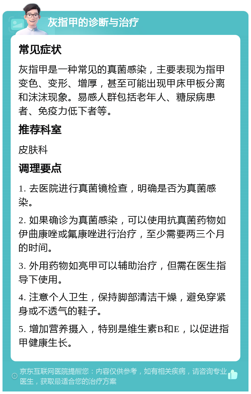 灰指甲的诊断与治疗 常见症状 灰指甲是一种常见的真菌感染，主要表现为指甲变色、变形、增厚，甚至可能出现甲床甲板分离和沫沫现象。易感人群包括老年人、糖尿病患者、免疫力低下者等。 推荐科室 皮肤科 调理要点 1. 去医院进行真菌镜检查，明确是否为真菌感染。 2. 如果确诊为真菌感染，可以使用抗真菌药物如伊曲康唑或氟康唑进行治疗，至少需要两三个月的时间。 3. 外用药物如亮甲可以辅助治疗，但需在医生指导下使用。 4. 注意个人卫生，保持脚部清洁干燥，避免穿紧身或不透气的鞋子。 5. 增加营养摄入，特别是维生素B和E，以促进指甲健康生长。