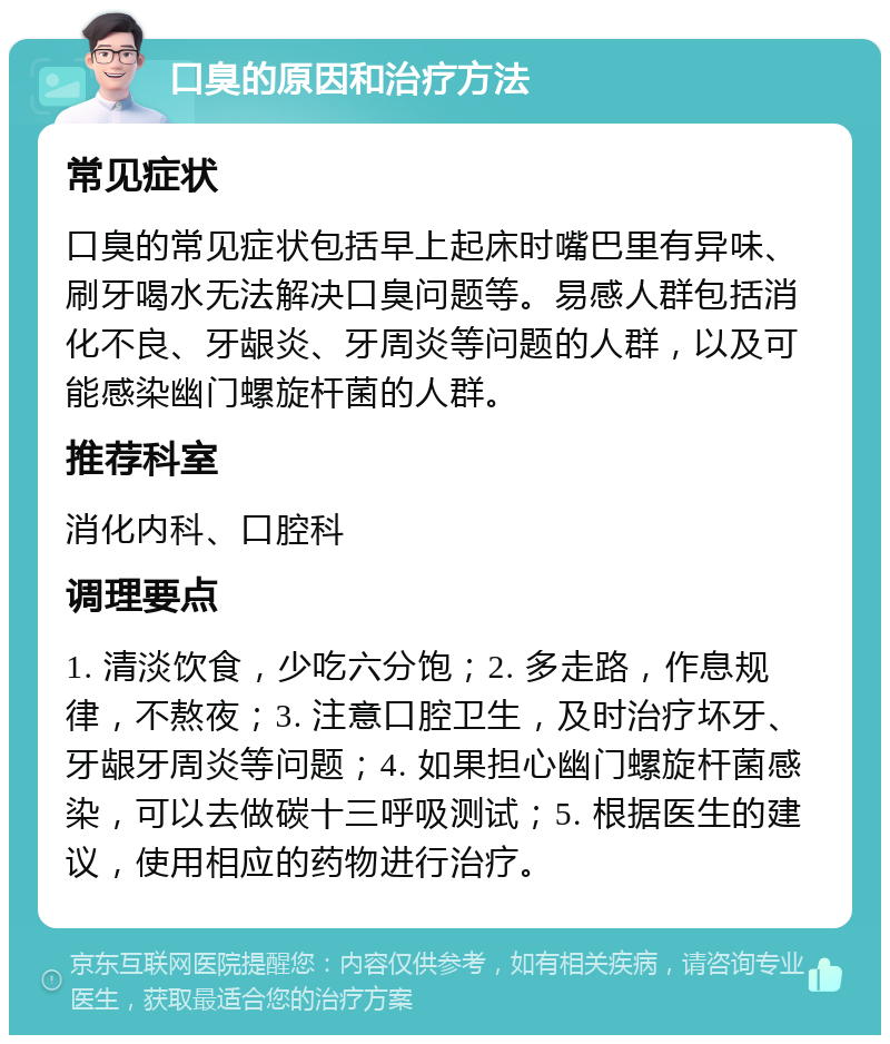 口臭的原因和治疗方法 常见症状 口臭的常见症状包括早上起床时嘴巴里有异味、刷牙喝水无法解决口臭问题等。易感人群包括消化不良、牙龈炎、牙周炎等问题的人群，以及可能感染幽门螺旋杆菌的人群。 推荐科室 消化内科、口腔科 调理要点 1. 清淡饮食，少吃六分饱；2. 多走路，作息规律，不熬夜；3. 注意口腔卫生，及时治疗坏牙、牙龈牙周炎等问题；4. 如果担心幽门螺旋杆菌感染，可以去做碳十三呼吸测试；5. 根据医生的建议，使用相应的药物进行治疗。