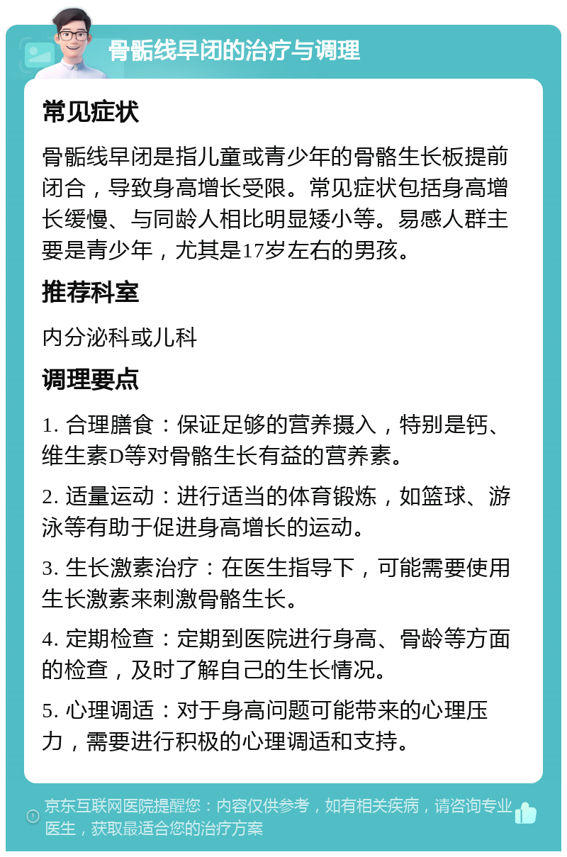 骨骺线早闭的治疗与调理 常见症状 骨骺线早闭是指儿童或青少年的骨骼生长板提前闭合，导致身高增长受限。常见症状包括身高增长缓慢、与同龄人相比明显矮小等。易感人群主要是青少年，尤其是17岁左右的男孩。 推荐科室 内分泌科或儿科 调理要点 1. 合理膳食：保证足够的营养摄入，特别是钙、维生素D等对骨骼生长有益的营养素。 2. 适量运动：进行适当的体育锻炼，如篮球、游泳等有助于促进身高增长的运动。 3. 生长激素治疗：在医生指导下，可能需要使用生长激素来刺激骨骼生长。 4. 定期检查：定期到医院进行身高、骨龄等方面的检查，及时了解自己的生长情况。 5. 心理调适：对于身高问题可能带来的心理压力，需要进行积极的心理调适和支持。