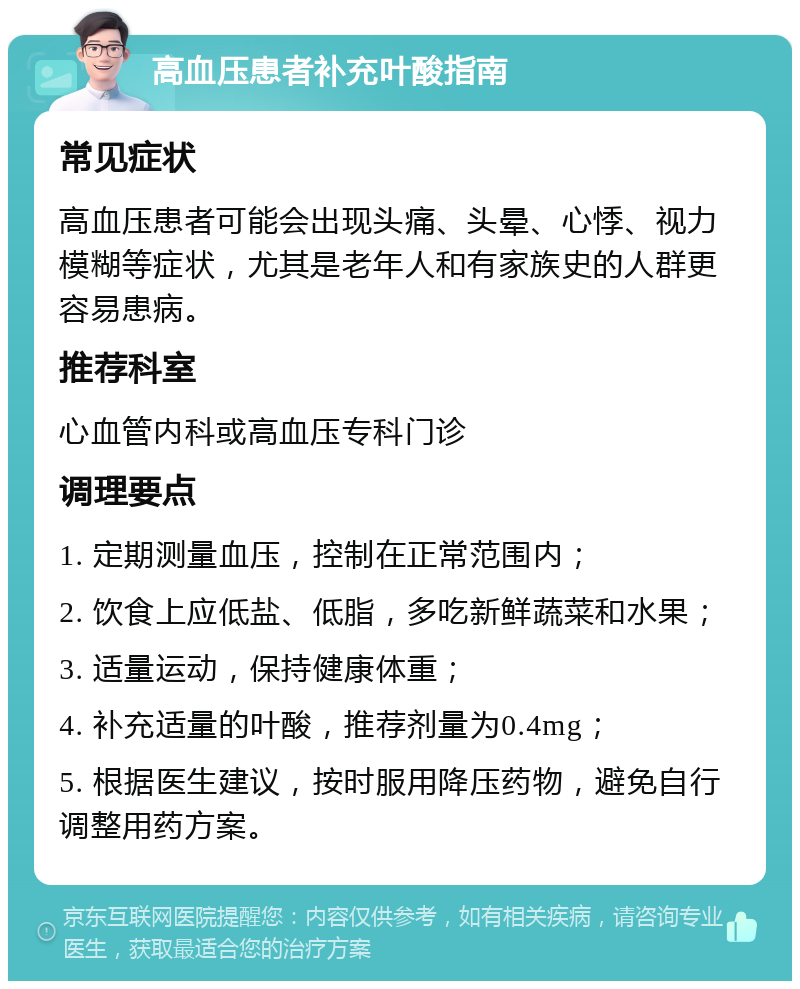 高血压患者补充叶酸指南 常见症状 高血压患者可能会出现头痛、头晕、心悸、视力模糊等症状，尤其是老年人和有家族史的人群更容易患病。 推荐科室 心血管内科或高血压专科门诊 调理要点 1. 定期测量血压，控制在正常范围内； 2. 饮食上应低盐、低脂，多吃新鲜蔬菜和水果； 3. 适量运动，保持健康体重； 4. 补充适量的叶酸，推荐剂量为0.4mg； 5. 根据医生建议，按时服用降压药物，避免自行调整用药方案。