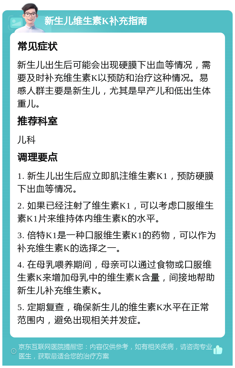 新生儿维生素K补充指南 常见症状 新生儿出生后可能会出现硬膜下出血等情况，需要及时补充维生素K以预防和治疗这种情况。易感人群主要是新生儿，尤其是早产儿和低出生体重儿。 推荐科室 儿科 调理要点 1. 新生儿出生后应立即肌注维生素K1，预防硬膜下出血等情况。 2. 如果已经注射了维生素K1，可以考虑口服维生素K1片来维持体内维生素K的水平。 3. 倍特K1是一种口服维生素K1的药物，可以作为补充维生素K的选择之一。 4. 在母乳喂养期间，母亲可以通过食物或口服维生素K来增加母乳中的维生素K含量，间接地帮助新生儿补充维生素K。 5. 定期复查，确保新生儿的维生素K水平在正常范围内，避免出现相关并发症。