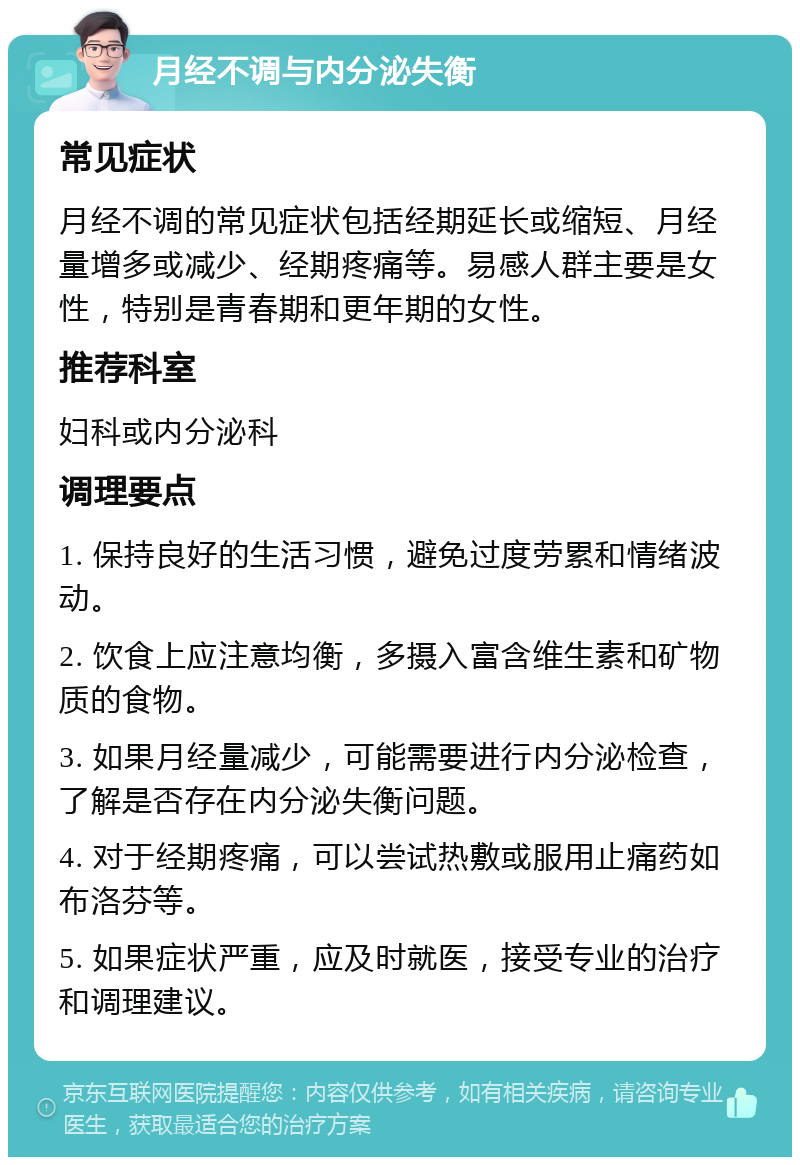 月经不调与内分泌失衡 常见症状 月经不调的常见症状包括经期延长或缩短、月经量增多或减少、经期疼痛等。易感人群主要是女性，特别是青春期和更年期的女性。 推荐科室 妇科或内分泌科 调理要点 1. 保持良好的生活习惯，避免过度劳累和情绪波动。 2. 饮食上应注意均衡，多摄入富含维生素和矿物质的食物。 3. 如果月经量减少，可能需要进行内分泌检查，了解是否存在内分泌失衡问题。 4. 对于经期疼痛，可以尝试热敷或服用止痛药如布洛芬等。 5. 如果症状严重，应及时就医，接受专业的治疗和调理建议。