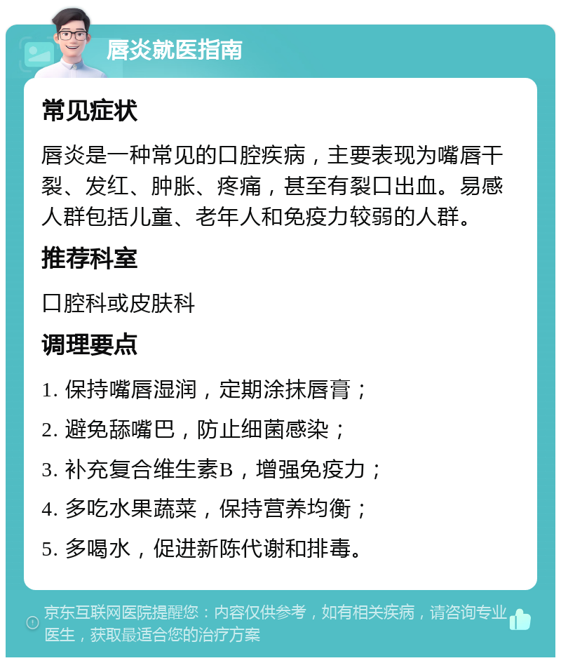 唇炎就医指南 常见症状 唇炎是一种常见的口腔疾病，主要表现为嘴唇干裂、发红、肿胀、疼痛，甚至有裂口出血。易感人群包括儿童、老年人和免疫力较弱的人群。 推荐科室 口腔科或皮肤科 调理要点 1. 保持嘴唇湿润，定期涂抹唇膏； 2. 避免舔嘴巴，防止细菌感染； 3. 补充复合维生素B，增强免疫力； 4. 多吃水果蔬菜，保持营养均衡； 5. 多喝水，促进新陈代谢和排毒。