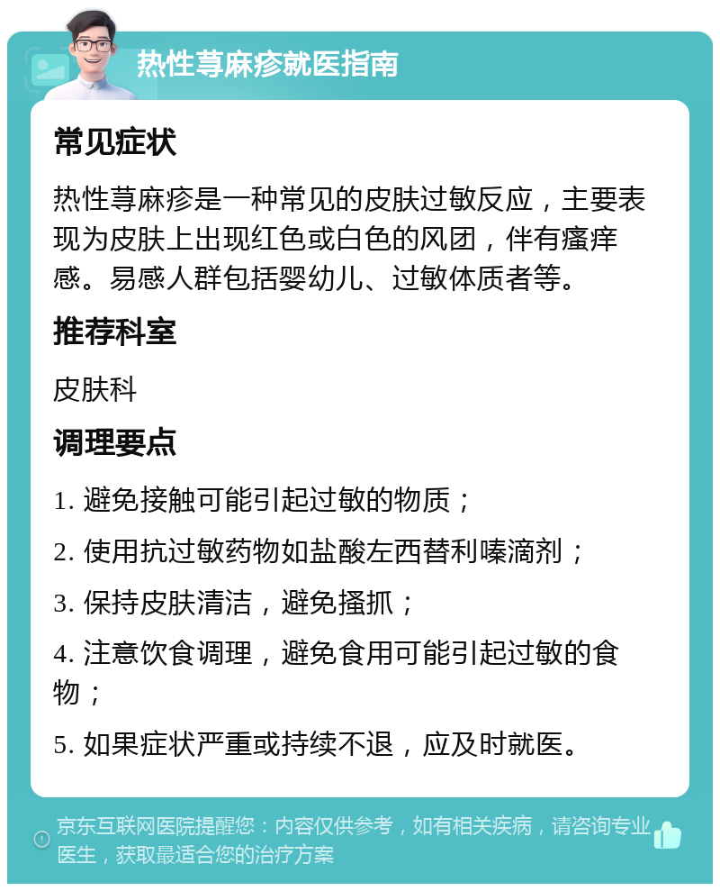 热性荨麻疹就医指南 常见症状 热性荨麻疹是一种常见的皮肤过敏反应，主要表现为皮肤上出现红色或白色的风团，伴有瘙痒感。易感人群包括婴幼儿、过敏体质者等。 推荐科室 皮肤科 调理要点 1. 避免接触可能引起过敏的物质； 2. 使用抗过敏药物如盐酸左西替利嗪滴剂； 3. 保持皮肤清洁，避免搔抓； 4. 注意饮食调理，避免食用可能引起过敏的食物； 5. 如果症状严重或持续不退，应及时就医。