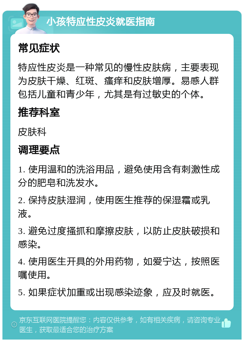 小孩特应性皮炎就医指南 常见症状 特应性皮炎是一种常见的慢性皮肤病，主要表现为皮肤干燥、红斑、瘙痒和皮肤增厚。易感人群包括儿童和青少年，尤其是有过敏史的个体。 推荐科室 皮肤科 调理要点 1. 使用温和的洗浴用品，避免使用含有刺激性成分的肥皂和洗发水。 2. 保持皮肤湿润，使用医生推荐的保湿霜或乳液。 3. 避免过度搔抓和摩擦皮肤，以防止皮肤破损和感染。 4. 使用医生开具的外用药物，如爱宁达，按照医嘱使用。 5. 如果症状加重或出现感染迹象，应及时就医。