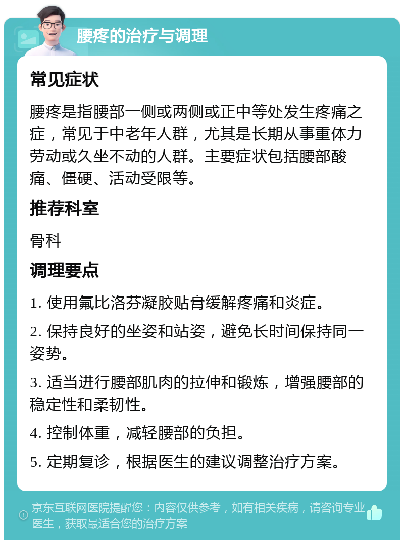 腰疼的治疗与调理 常见症状 腰疼是指腰部一侧或两侧或正中等处发生疼痛之症，常见于中老年人群，尤其是长期从事重体力劳动或久坐不动的人群。主要症状包括腰部酸痛、僵硬、活动受限等。 推荐科室 骨科 调理要点 1. 使用氟比洛芬凝胶贴膏缓解疼痛和炎症。 2. 保持良好的坐姿和站姿，避免长时间保持同一姿势。 3. 适当进行腰部肌肉的拉伸和锻炼，增强腰部的稳定性和柔韧性。 4. 控制体重，减轻腰部的负担。 5. 定期复诊，根据医生的建议调整治疗方案。