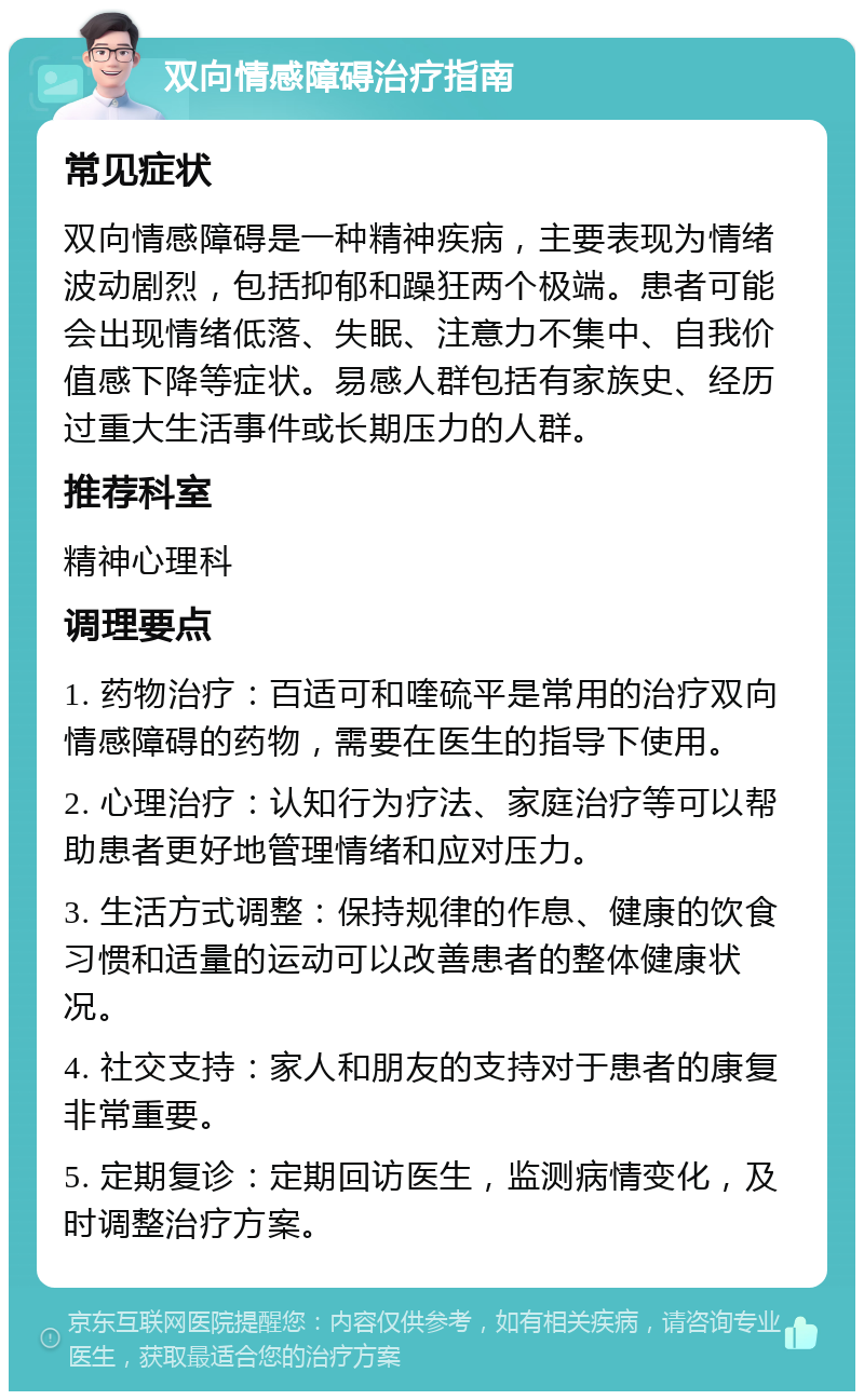 双向情感障碍治疗指南 常见症状 双向情感障碍是一种精神疾病，主要表现为情绪波动剧烈，包括抑郁和躁狂两个极端。患者可能会出现情绪低落、失眠、注意力不集中、自我价值感下降等症状。易感人群包括有家族史、经历过重大生活事件或长期压力的人群。 推荐科室 精神心理科 调理要点 1. 药物治疗：百适可和喹硫平是常用的治疗双向情感障碍的药物，需要在医生的指导下使用。 2. 心理治疗：认知行为疗法、家庭治疗等可以帮助患者更好地管理情绪和应对压力。 3. 生活方式调整：保持规律的作息、健康的饮食习惯和适量的运动可以改善患者的整体健康状况。 4. 社交支持：家人和朋友的支持对于患者的康复非常重要。 5. 定期复诊：定期回访医生，监测病情变化，及时调整治疗方案。