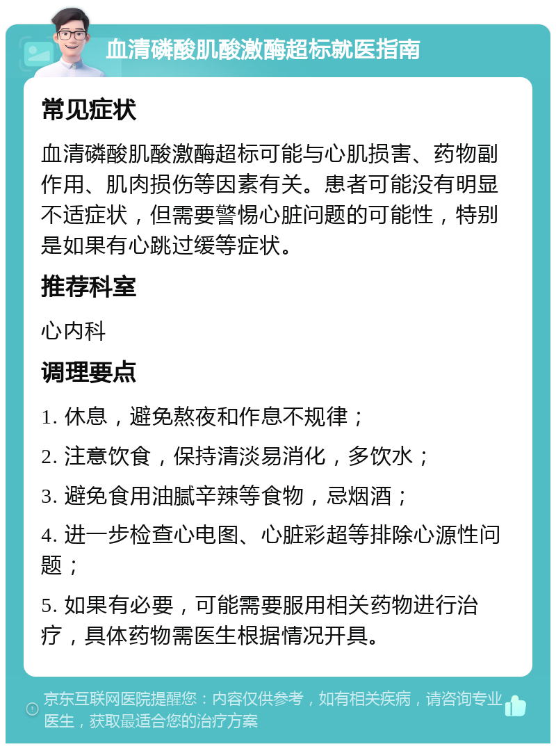 血清磷酸肌酸激酶超标就医指南 常见症状 血清磷酸肌酸激酶超标可能与心肌损害、药物副作用、肌肉损伤等因素有关。患者可能没有明显不适症状，但需要警惕心脏问题的可能性，特别是如果有心跳过缓等症状。 推荐科室 心内科 调理要点 1. 休息，避免熬夜和作息不规律； 2. 注意饮食，保持清淡易消化，多饮水； 3. 避免食用油腻辛辣等食物，忌烟酒； 4. 进一步检查心电图、心脏彩超等排除心源性问题； 5. 如果有必要，可能需要服用相关药物进行治疗，具体药物需医生根据情况开具。