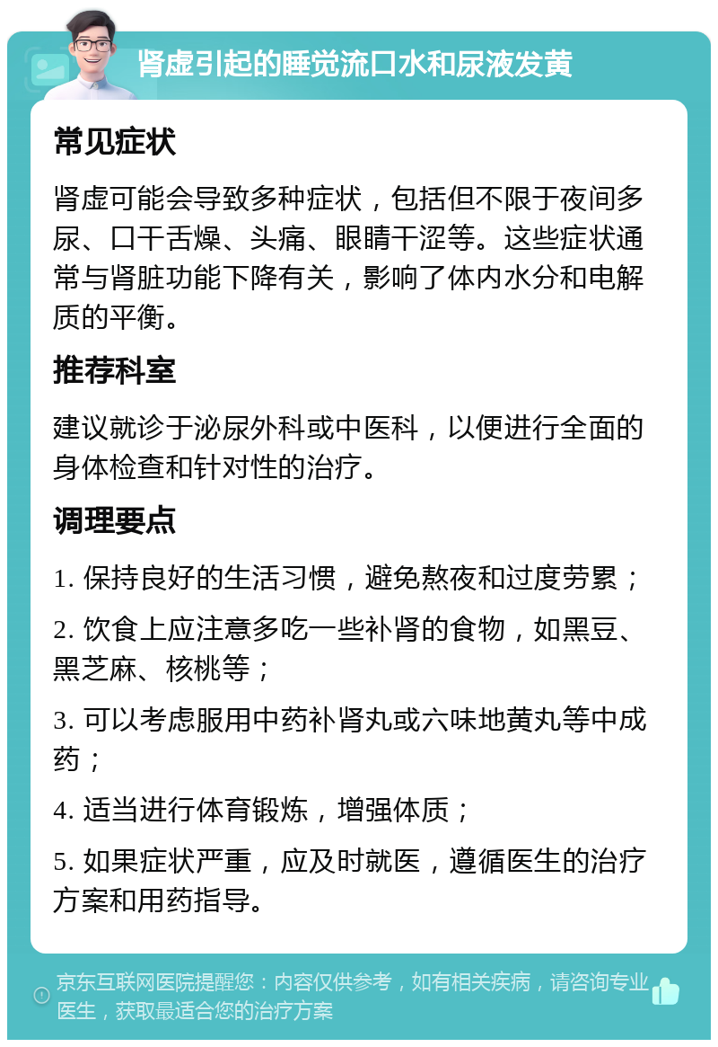 肾虚引起的睡觉流口水和尿液发黄 常见症状 肾虚可能会导致多种症状，包括但不限于夜间多尿、口干舌燥、头痛、眼睛干涩等。这些症状通常与肾脏功能下降有关，影响了体内水分和电解质的平衡。 推荐科室 建议就诊于泌尿外科或中医科，以便进行全面的身体检查和针对性的治疗。 调理要点 1. 保持良好的生活习惯，避免熬夜和过度劳累； 2. 饮食上应注意多吃一些补肾的食物，如黑豆、黑芝麻、核桃等； 3. 可以考虑服用中药补肾丸或六味地黄丸等中成药； 4. 适当进行体育锻炼，增强体质； 5. 如果症状严重，应及时就医，遵循医生的治疗方案和用药指导。