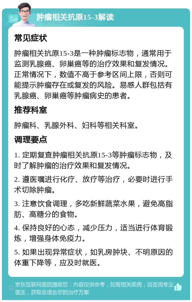 肿瘤相关抗原15-3解读 常见症状 肿瘤相关抗原15-3是一种肿瘤标志物，通常用于监测乳腺癌、卵巢癌等的治疗效果和复发情况。正常情况下，数值不高于参考区间上限，否则可能提示肿瘤存在或复发的风险。易感人群包括有乳腺癌、卵巢癌等肿瘤病史的患者。 推荐科室 肿瘤科、乳腺外科、妇科等相关科室。 调理要点 1. 定期复查肿瘤相关抗原15-3等肿瘤标志物，及时了解肿瘤的治疗效果和复发情况。 2. 遵医嘱进行化疗、放疗等治疗，必要时进行手术切除肿瘤。 3. 注意饮食调理，多吃新鲜蔬菜水果，避免高脂肪、高糖分的食物。 4. 保持良好的心态，减少压力，适当进行体育锻炼，增强身体免疫力。 5. 如果出现异常症状，如乳房肿块、不明原因的体重下降等，应及时就医。