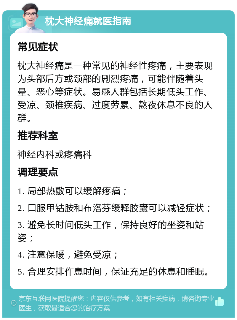 枕大神经痛就医指南 常见症状 枕大神经痛是一种常见的神经性疼痛，主要表现为头部后方或颈部的剧烈疼痛，可能伴随着头晕、恶心等症状。易感人群包括长期低头工作、受凉、颈椎疾病、过度劳累、熬夜休息不良的人群。 推荐科室 神经内科或疼痛科 调理要点 1. 局部热敷可以缓解疼痛； 2. 口服甲钴胺和布洛芬缓释胶囊可以减轻症状； 3. 避免长时间低头工作，保持良好的坐姿和站姿； 4. 注意保暖，避免受凉； 5. 合理安排作息时间，保证充足的休息和睡眠。