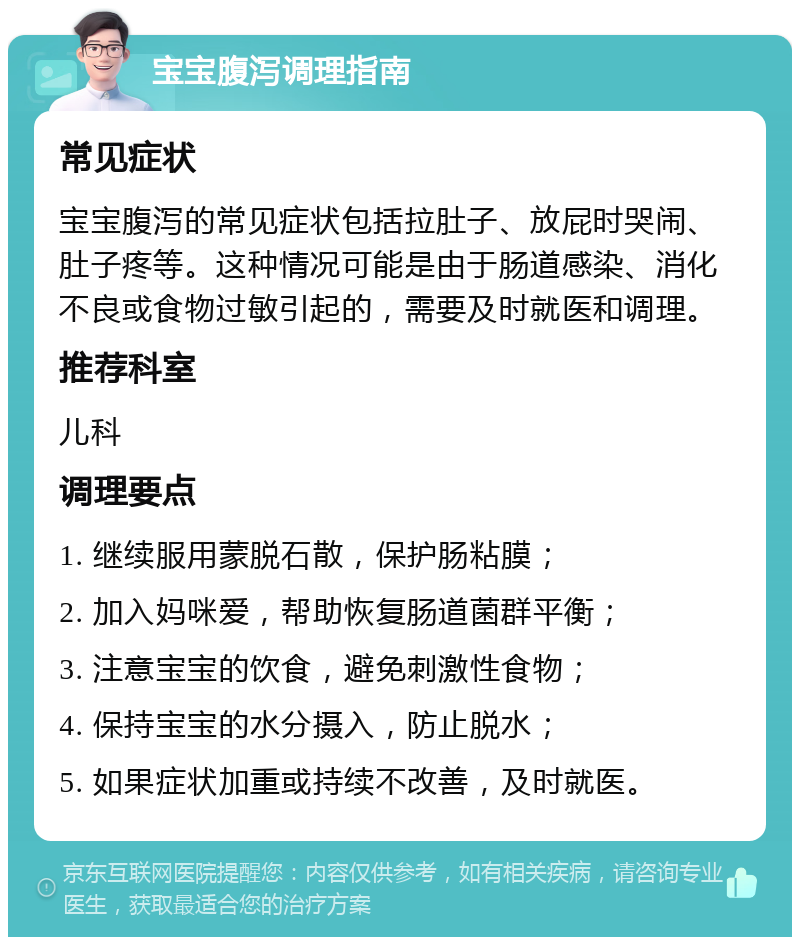 宝宝腹泻调理指南 常见症状 宝宝腹泻的常见症状包括拉肚子、放屁时哭闹、肚子疼等。这种情况可能是由于肠道感染、消化不良或食物过敏引起的，需要及时就医和调理。 推荐科室 儿科 调理要点 1. 继续服用蒙脱石散，保护肠粘膜； 2. 加入妈咪爱，帮助恢复肠道菌群平衡； 3. 注意宝宝的饮食，避免刺激性食物； 4. 保持宝宝的水分摄入，防止脱水； 5. 如果症状加重或持续不改善，及时就医。