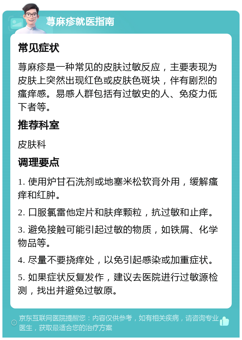 荨麻疹就医指南 常见症状 荨麻疹是一种常见的皮肤过敏反应，主要表现为皮肤上突然出现红色或皮肤色斑块，伴有剧烈的瘙痒感。易感人群包括有过敏史的人、免疫力低下者等。 推荐科室 皮肤科 调理要点 1. 使用炉甘石洗剂或地塞米松软膏外用，缓解瘙痒和红肿。 2. 口服氯雷他定片和肤痒颗粒，抗过敏和止痒。 3. 避免接触可能引起过敏的物质，如铁屑、化学物品等。 4. 尽量不要挠痒处，以免引起感染或加重症状。 5. 如果症状反复发作，建议去医院进行过敏源检测，找出并避免过敏原。