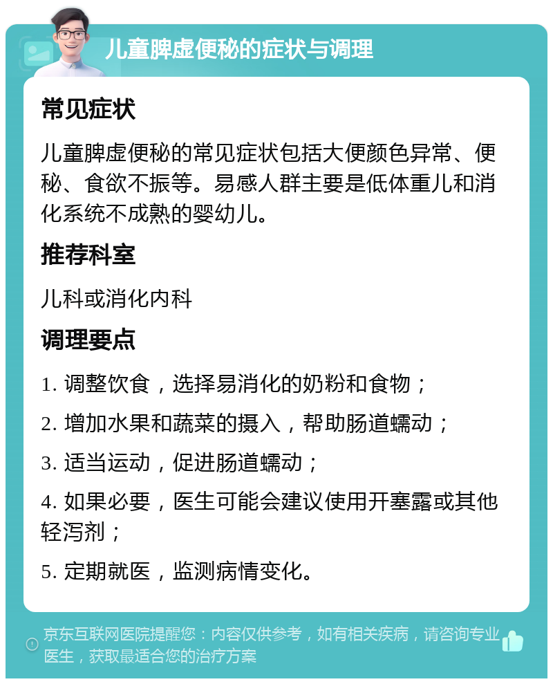 儿童脾虚便秘的症状与调理 常见症状 儿童脾虚便秘的常见症状包括大便颜色异常、便秘、食欲不振等。易感人群主要是低体重儿和消化系统不成熟的婴幼儿。 推荐科室 儿科或消化内科 调理要点 1. 调整饮食，选择易消化的奶粉和食物； 2. 增加水果和蔬菜的摄入，帮助肠道蠕动； 3. 适当运动，促进肠道蠕动； 4. 如果必要，医生可能会建议使用开塞露或其他轻泻剂； 5. 定期就医，监测病情变化。