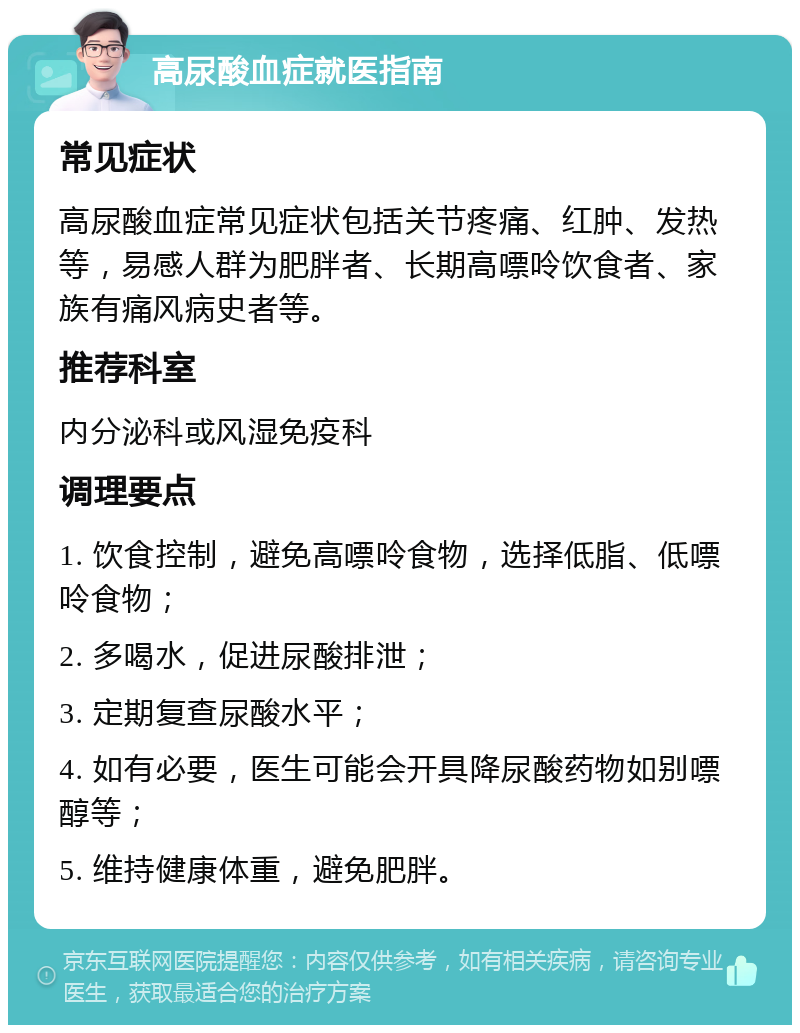 高尿酸血症就医指南 常见症状 高尿酸血症常见症状包括关节疼痛、红肿、发热等，易感人群为肥胖者、长期高嘌呤饮食者、家族有痛风病史者等。 推荐科室 内分泌科或风湿免疫科 调理要点 1. 饮食控制，避免高嘌呤食物，选择低脂、低嘌呤食物； 2. 多喝水，促进尿酸排泄； 3. 定期复查尿酸水平； 4. 如有必要，医生可能会开具降尿酸药物如别嘌醇等； 5. 维持健康体重，避免肥胖。