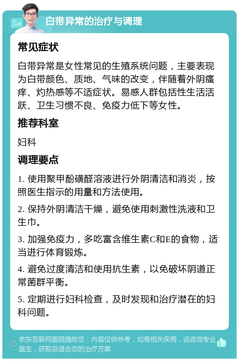 白带异常的治疗与调理 常见症状 白带异常是女性常见的生殖系统问题，主要表现为白带颜色、质地、气味的改变，伴随着外阴瘙痒、灼热感等不适症状。易感人群包括性生活活跃、卫生习惯不良、免疫力低下等女性。 推荐科室 妇科 调理要点 1. 使用聚甲酚磺醛溶液进行外阴清洁和消炎，按照医生指示的用量和方法使用。 2. 保持外阴清洁干燥，避免使用刺激性洗液和卫生巾。 3. 加强免疫力，多吃富含维生素C和E的食物，适当进行体育锻炼。 4. 避免过度清洁和使用抗生素，以免破坏阴道正常菌群平衡。 5. 定期进行妇科检查，及时发现和治疗潜在的妇科问题。