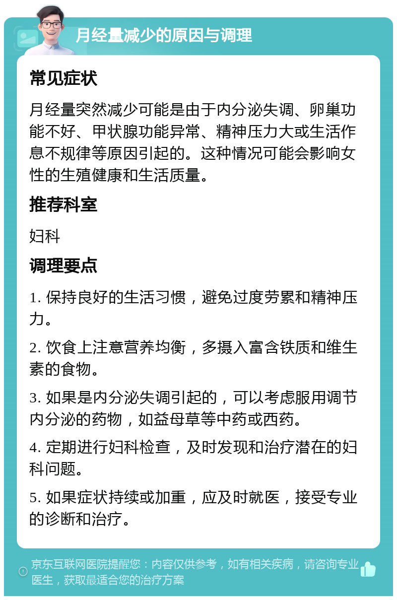 月经量减少的原因与调理 常见症状 月经量突然减少可能是由于内分泌失调、卵巢功能不好、甲状腺功能异常、精神压力大或生活作息不规律等原因引起的。这种情况可能会影响女性的生殖健康和生活质量。 推荐科室 妇科 调理要点 1. 保持良好的生活习惯，避免过度劳累和精神压力。 2. 饮食上注意营养均衡，多摄入富含铁质和维生素的食物。 3. 如果是内分泌失调引起的，可以考虑服用调节内分泌的药物，如益母草等中药或西药。 4. 定期进行妇科检查，及时发现和治疗潜在的妇科问题。 5. 如果症状持续或加重，应及时就医，接受专业的诊断和治疗。