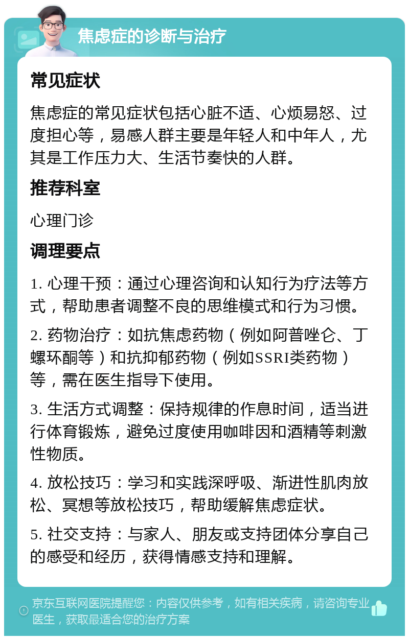 焦虑症的诊断与治疗 常见症状 焦虑症的常见症状包括心脏不适、心烦易怒、过度担心等，易感人群主要是年轻人和中年人，尤其是工作压力大、生活节奏快的人群。 推荐科室 心理门诊 调理要点 1. 心理干预：通过心理咨询和认知行为疗法等方式，帮助患者调整不良的思维模式和行为习惯。 2. 药物治疗：如抗焦虑药物（例如阿普唑仑、丁螺环酮等）和抗抑郁药物（例如SSRI类药物）等，需在医生指导下使用。 3. 生活方式调整：保持规律的作息时间，适当进行体育锻炼，避免过度使用咖啡因和酒精等刺激性物质。 4. 放松技巧：学习和实践深呼吸、渐进性肌肉放松、冥想等放松技巧，帮助缓解焦虑症状。 5. 社交支持：与家人、朋友或支持团体分享自己的感受和经历，获得情感支持和理解。