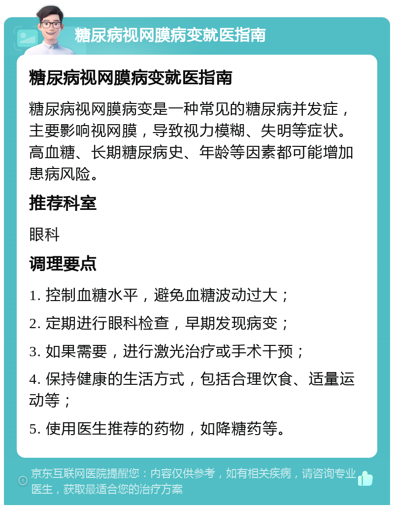 糖尿病视网膜病变就医指南 糖尿病视网膜病变就医指南 糖尿病视网膜病变是一种常见的糖尿病并发症，主要影响视网膜，导致视力模糊、失明等症状。高血糖、长期糖尿病史、年龄等因素都可能增加患病风险。 推荐科室 眼科 调理要点 1. 控制血糖水平，避免血糖波动过大； 2. 定期进行眼科检查，早期发现病变； 3. 如果需要，进行激光治疗或手术干预； 4. 保持健康的生活方式，包括合理饮食、适量运动等； 5. 使用医生推荐的药物，如降糖药等。