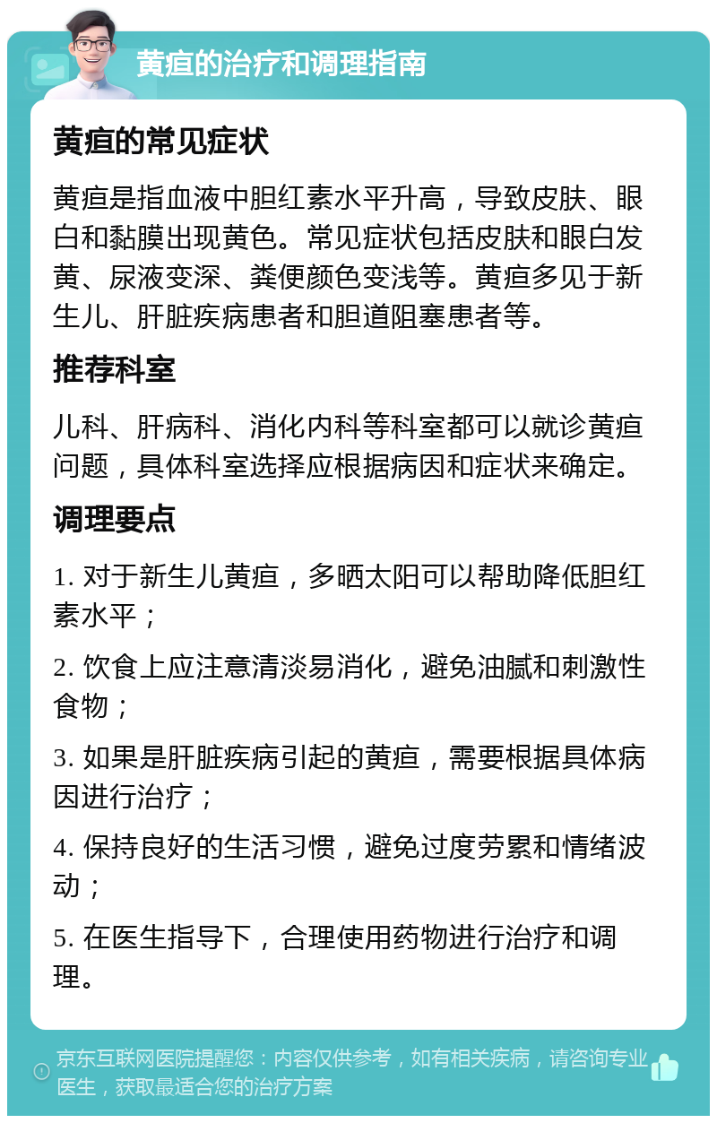 黄疸的治疗和调理指南 黄疸的常见症状 黄疸是指血液中胆红素水平升高，导致皮肤、眼白和黏膜出现黄色。常见症状包括皮肤和眼白发黄、尿液变深、粪便颜色变浅等。黄疸多见于新生儿、肝脏疾病患者和胆道阻塞患者等。 推荐科室 儿科、肝病科、消化内科等科室都可以就诊黄疸问题，具体科室选择应根据病因和症状来确定。 调理要点 1. 对于新生儿黄疸，多晒太阳可以帮助降低胆红素水平； 2. 饮食上应注意清淡易消化，避免油腻和刺激性食物； 3. 如果是肝脏疾病引起的黄疸，需要根据具体病因进行治疗； 4. 保持良好的生活习惯，避免过度劳累和情绪波动； 5. 在医生指导下，合理使用药物进行治疗和调理。