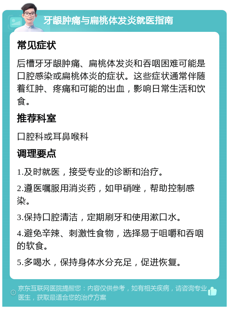 牙龈肿痛与扁桃体发炎就医指南 常见症状 后槽牙牙龈肿痛、扁桃体发炎和吞咽困难可能是口腔感染或扁桃体炎的症状。这些症状通常伴随着红肿、疼痛和可能的出血，影响日常生活和饮食。 推荐科室 口腔科或耳鼻喉科 调理要点 1.及时就医，接受专业的诊断和治疗。 2.遵医嘱服用消炎药，如甲硝唑，帮助控制感染。 3.保持口腔清洁，定期刷牙和使用漱口水。 4.避免辛辣、刺激性食物，选择易于咀嚼和吞咽的软食。 5.多喝水，保持身体水分充足，促进恢复。