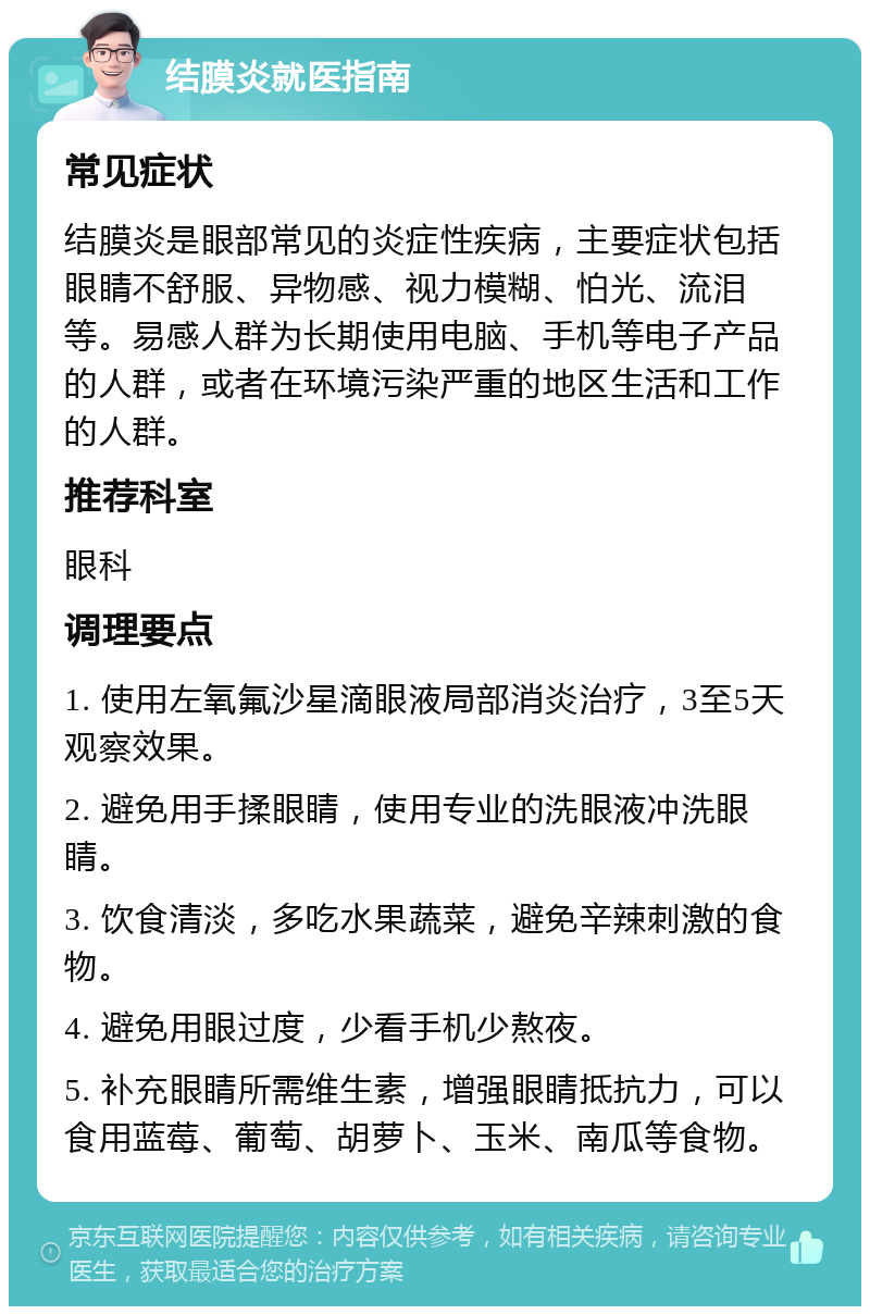 结膜炎就医指南 常见症状 结膜炎是眼部常见的炎症性疾病，主要症状包括眼睛不舒服、异物感、视力模糊、怕光、流泪等。易感人群为长期使用电脑、手机等电子产品的人群，或者在环境污染严重的地区生活和工作的人群。 推荐科室 眼科 调理要点 1. 使用左氧氟沙星滴眼液局部消炎治疗，3至5天观察效果。 2. 避免用手揉眼睛，使用专业的洗眼液冲洗眼睛。 3. 饮食清淡，多吃水果蔬菜，避免辛辣刺激的食物。 4. 避免用眼过度，少看手机少熬夜。 5. 补充眼睛所需维生素，增强眼睛抵抗力，可以食用蓝莓、葡萄、胡萝卜、玉米、南瓜等食物。