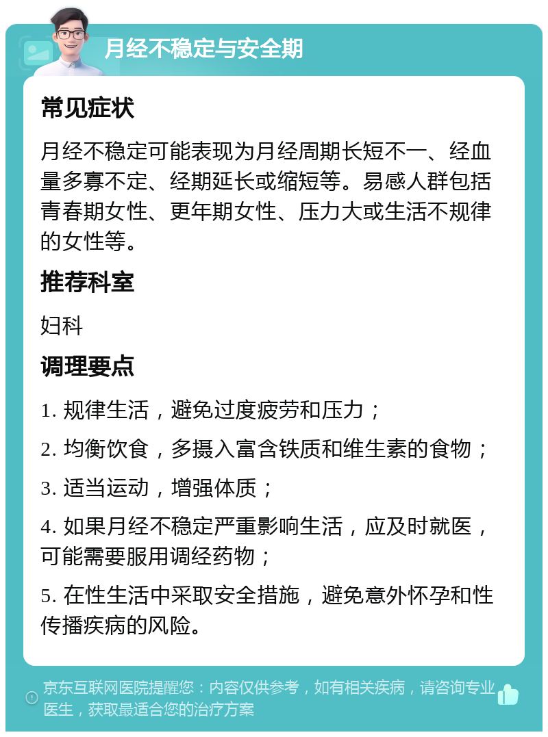 月经不稳定与安全期 常见症状 月经不稳定可能表现为月经周期长短不一、经血量多寡不定、经期延长或缩短等。易感人群包括青春期女性、更年期女性、压力大或生活不规律的女性等。 推荐科室 妇科 调理要点 1. 规律生活，避免过度疲劳和压力； 2. 均衡饮食，多摄入富含铁质和维生素的食物； 3. 适当运动，增强体质； 4. 如果月经不稳定严重影响生活，应及时就医，可能需要服用调经药物； 5. 在性生活中采取安全措施，避免意外怀孕和性传播疾病的风险。