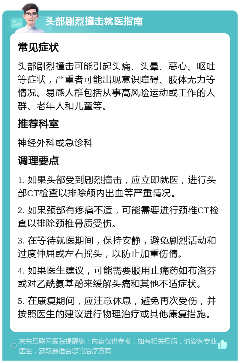 头部剧烈撞击就医指南 常见症状 头部剧烈撞击可能引起头痛、头晕、恶心、呕吐等症状，严重者可能出现意识障碍、肢体无力等情况。易感人群包括从事高风险运动或工作的人群、老年人和儿童等。 推荐科室 神经外科或急诊科 调理要点 1. 如果头部受到剧烈撞击，应立即就医，进行头部CT检查以排除颅内出血等严重情况。 2. 如果颈部有疼痛不适，可能需要进行颈椎CT检查以排除颈椎骨质受伤。 3. 在等待就医期间，保持安静，避免剧烈活动和过度伸屈或左右摇头，以防止加重伤情。 4. 如果医生建议，可能需要服用止痛药如布洛芬或对乙酰氨基酚来缓解头痛和其他不适症状。 5. 在康复期间，应注意休息，避免再次受伤，并按照医生的建议进行物理治疗或其他康复措施。