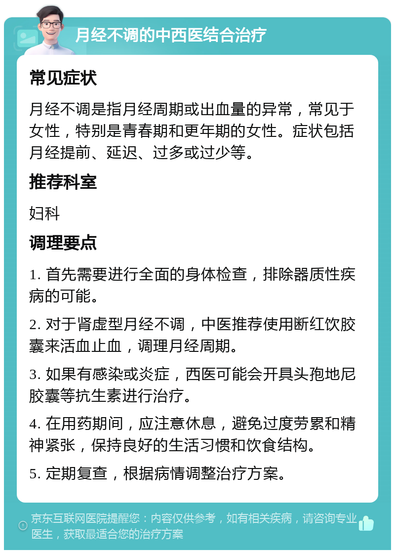 月经不调的中西医结合治疗 常见症状 月经不调是指月经周期或出血量的异常，常见于女性，特别是青春期和更年期的女性。症状包括月经提前、延迟、过多或过少等。 推荐科室 妇科 调理要点 1. 首先需要进行全面的身体检查，排除器质性疾病的可能。 2. 对于肾虚型月经不调，中医推荐使用断红饮胶囊来活血止血，调理月经周期。 3. 如果有感染或炎症，西医可能会开具头孢地尼胶囊等抗生素进行治疗。 4. 在用药期间，应注意休息，避免过度劳累和精神紧张，保持良好的生活习惯和饮食结构。 5. 定期复查，根据病情调整治疗方案。