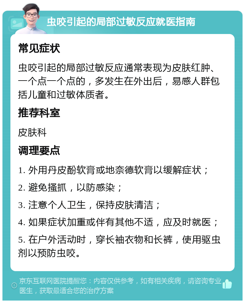 虫咬引起的局部过敏反应就医指南 常见症状 虫咬引起的局部过敏反应通常表现为皮肤红肿、一个点一个点的，多发生在外出后，易感人群包括儿童和过敏体质者。 推荐科室 皮肤科 调理要点 1. 外用丹皮酚软膏或地奈德软膏以缓解症状； 2. 避免搔抓，以防感染； 3. 注意个人卫生，保持皮肤清洁； 4. 如果症状加重或伴有其他不适，应及时就医； 5. 在户外活动时，穿长袖衣物和长裤，使用驱虫剂以预防虫咬。