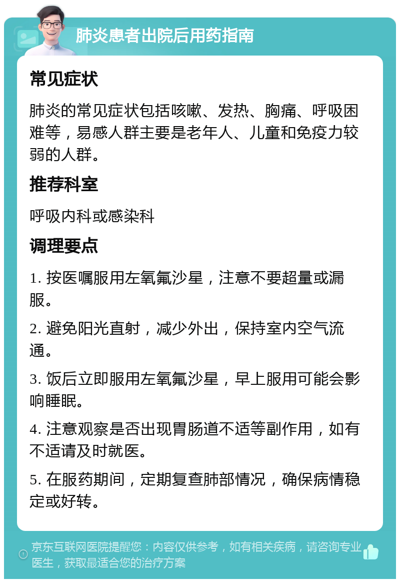 肺炎患者出院后用药指南 常见症状 肺炎的常见症状包括咳嗽、发热、胸痛、呼吸困难等，易感人群主要是老年人、儿童和免疫力较弱的人群。 推荐科室 呼吸内科或感染科 调理要点 1. 按医嘱服用左氧氟沙星，注意不要超量或漏服。 2. 避免阳光直射，减少外出，保持室内空气流通。 3. 饭后立即服用左氧氟沙星，早上服用可能会影响睡眠。 4. 注意观察是否出现胃肠道不适等副作用，如有不适请及时就医。 5. 在服药期间，定期复查肺部情况，确保病情稳定或好转。