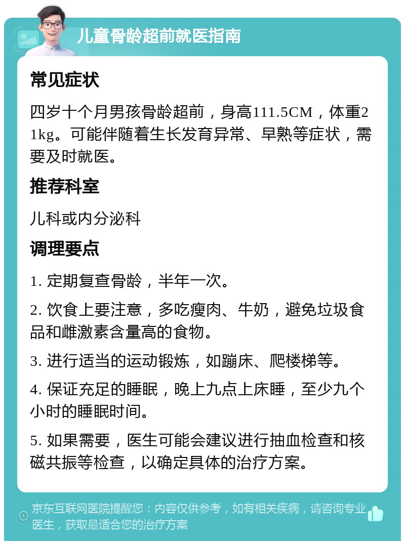 儿童骨龄超前就医指南 常见症状 四岁十个月男孩骨龄超前，身高111.5CM，体重21kg。可能伴随着生长发育异常、早熟等症状，需要及时就医。 推荐科室 儿科或内分泌科 调理要点 1. 定期复查骨龄，半年一次。 2. 饮食上要注意，多吃瘦肉、牛奶，避免垃圾食品和雌激素含量高的食物。 3. 进行适当的运动锻炼，如蹦床、爬楼梯等。 4. 保证充足的睡眠，晚上九点上床睡，至少九个小时的睡眠时间。 5. 如果需要，医生可能会建议进行抽血检查和核磁共振等检查，以确定具体的治疗方案。