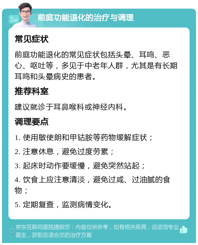 前庭功能退化的治疗与调理 常见症状 前庭功能退化的常见症状包括头晕、耳鸣、恶心、呕吐等，多见于中老年人群，尤其是有长期耳鸣和头晕病史的患者。 推荐科室 建议就诊于耳鼻喉科或神经内科。 调理要点 1. 使用敏使朗和甲钴胺等药物缓解症状； 2. 注意休息，避免过度劳累； 3. 起床时动作要缓慢，避免突然站起； 4. 饮食上应注意清淡，避免过咸、过油腻的食物； 5. 定期复查，监测病情变化。