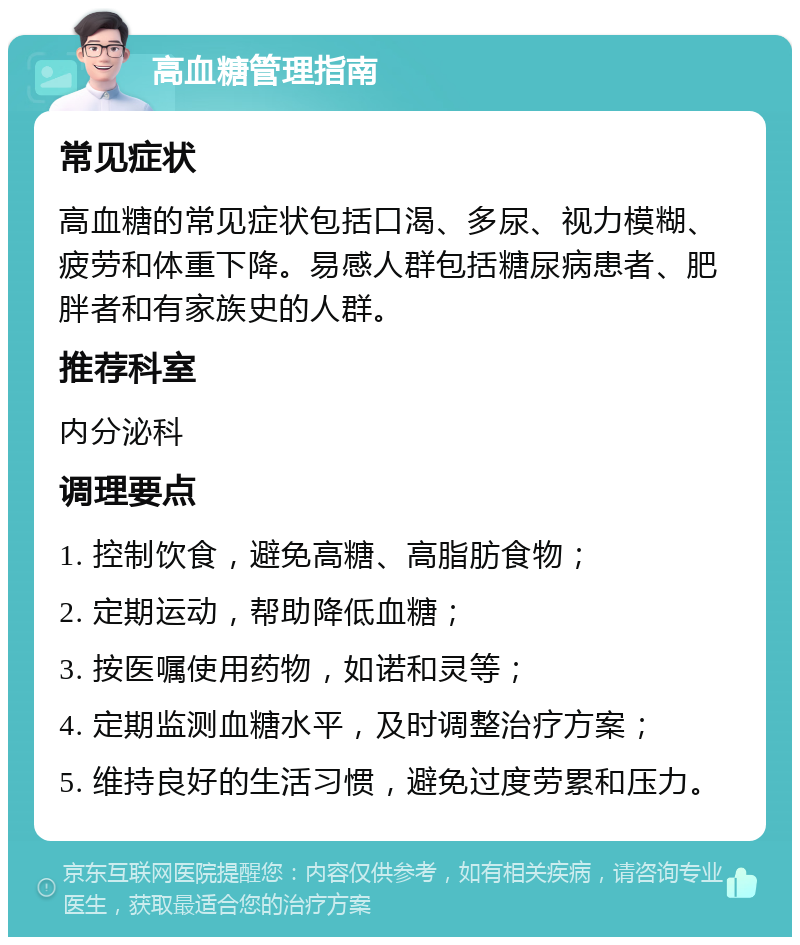 高血糖管理指南 常见症状 高血糖的常见症状包括口渴、多尿、视力模糊、疲劳和体重下降。易感人群包括糖尿病患者、肥胖者和有家族史的人群。 推荐科室 内分泌科 调理要点 1. 控制饮食，避免高糖、高脂肪食物； 2. 定期运动，帮助降低血糖； 3. 按医嘱使用药物，如诺和灵等； 4. 定期监测血糖水平，及时调整治疗方案； 5. 维持良好的生活习惯，避免过度劳累和压力。