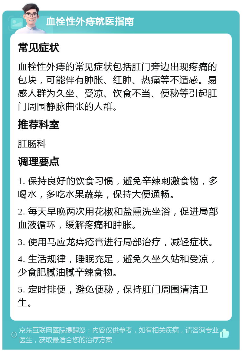 血栓性外痔就医指南 常见症状 血栓性外痔的常见症状包括肛门旁边出现疼痛的包块，可能伴有肿胀、红肿、热痛等不适感。易感人群为久坐、受凉、饮食不当、便秘等引起肛门周围静脉曲张的人群。 推荐科室 肛肠科 调理要点 1. 保持良好的饮食习惯，避免辛辣刺激食物，多喝水，多吃水果蔬菜，保持大便通畅。 2. 每天早晚两次用花椒和盐熏洗坐浴，促进局部血液循环，缓解疼痛和肿胀。 3. 使用马应龙痔疮膏进行局部治疗，减轻症状。 4. 生活规律，睡眠充足，避免久坐久站和受凉，少食肥腻油腻辛辣食物。 5. 定时排便，避免便秘，保持肛门周围清洁卫生。