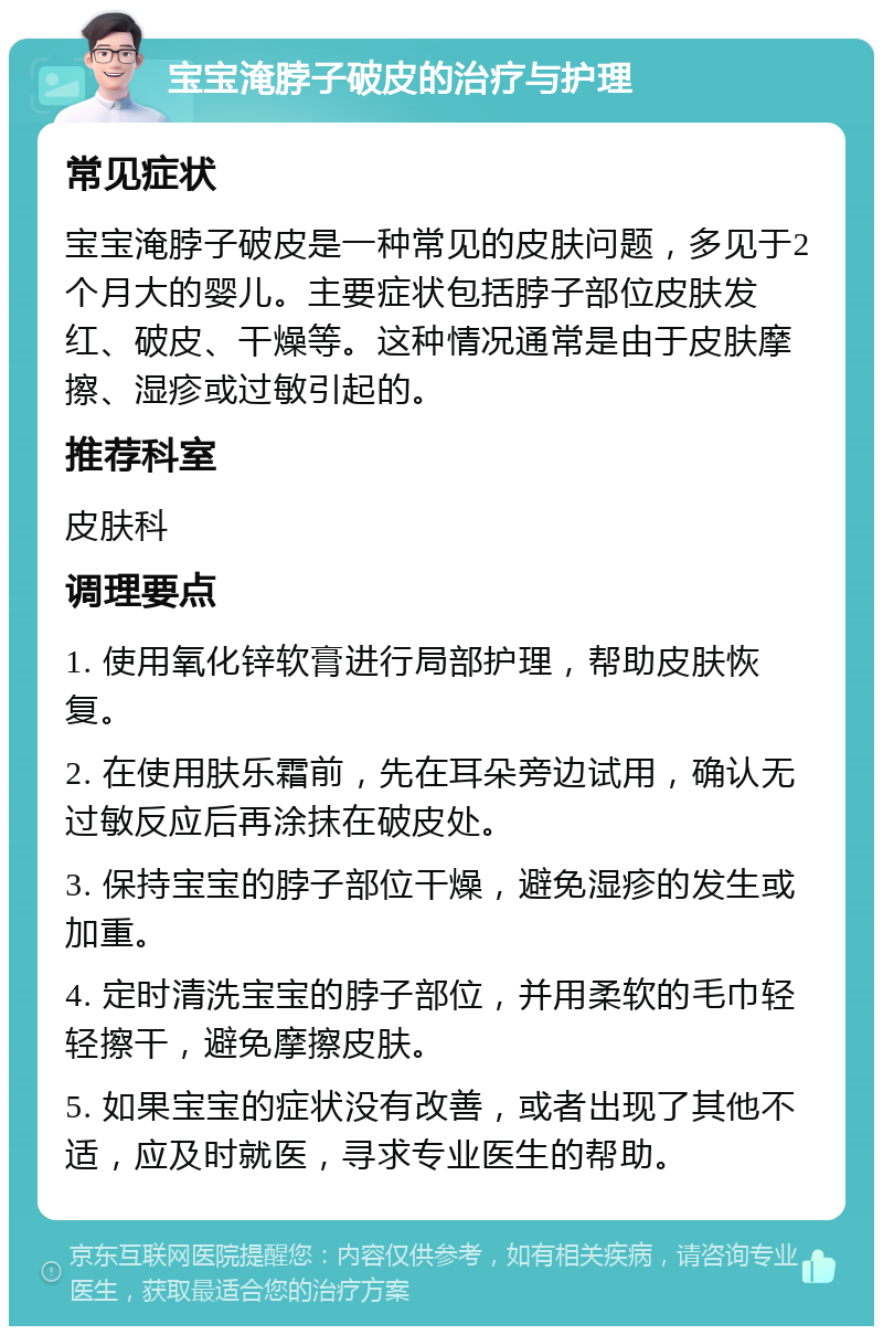 宝宝淹脖子破皮的治疗与护理 常见症状 宝宝淹脖子破皮是一种常见的皮肤问题，多见于2个月大的婴儿。主要症状包括脖子部位皮肤发红、破皮、干燥等。这种情况通常是由于皮肤摩擦、湿疹或过敏引起的。 推荐科室 皮肤科 调理要点 1. 使用氧化锌软膏进行局部护理，帮助皮肤恢复。 2. 在使用肤乐霜前，先在耳朵旁边试用，确认无过敏反应后再涂抹在破皮处。 3. 保持宝宝的脖子部位干燥，避免湿疹的发生或加重。 4. 定时清洗宝宝的脖子部位，并用柔软的毛巾轻轻擦干，避免摩擦皮肤。 5. 如果宝宝的症状没有改善，或者出现了其他不适，应及时就医，寻求专业医生的帮助。