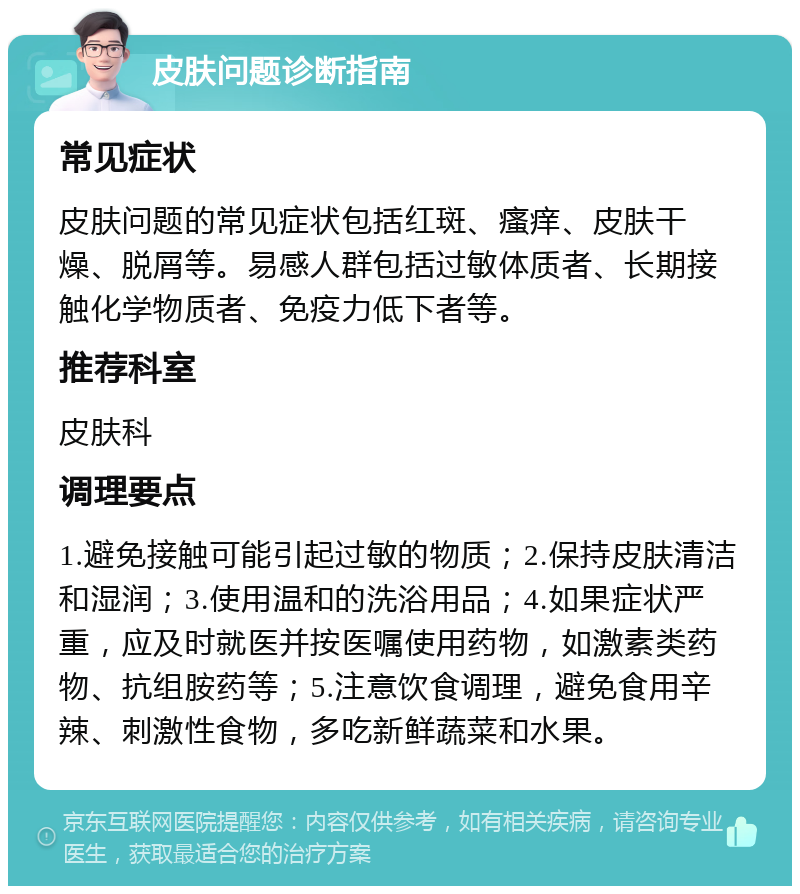 皮肤问题诊断指南 常见症状 皮肤问题的常见症状包括红斑、瘙痒、皮肤干燥、脱屑等。易感人群包括过敏体质者、长期接触化学物质者、免疫力低下者等。 推荐科室 皮肤科 调理要点 1.避免接触可能引起过敏的物质；2.保持皮肤清洁和湿润；3.使用温和的洗浴用品；4.如果症状严重，应及时就医并按医嘱使用药物，如激素类药物、抗组胺药等；5.注意饮食调理，避免食用辛辣、刺激性食物，多吃新鲜蔬菜和水果。