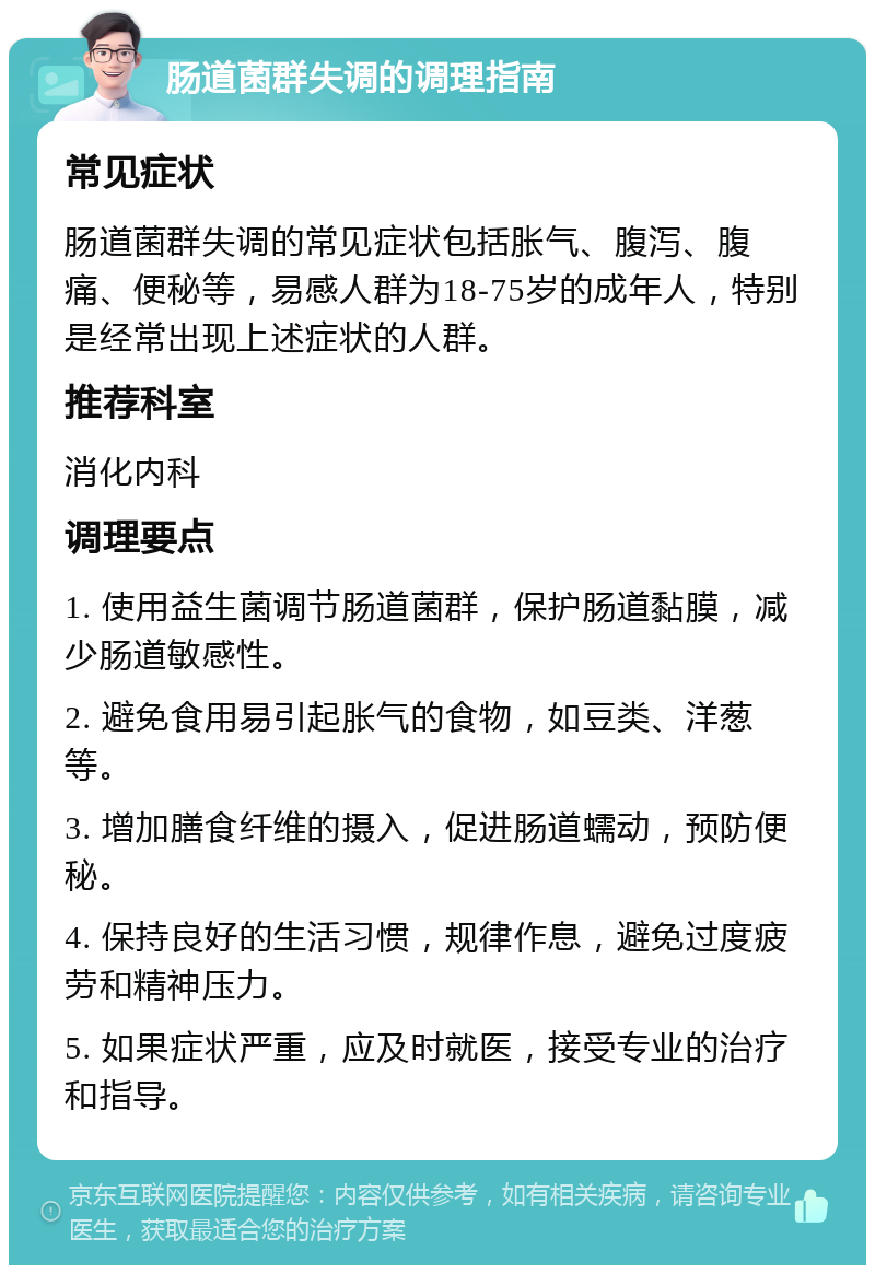 肠道菌群失调的调理指南 常见症状 肠道菌群失调的常见症状包括胀气、腹泻、腹痛、便秘等，易感人群为18-75岁的成年人，特别是经常出现上述症状的人群。 推荐科室 消化内科 调理要点 1. 使用益生菌调节肠道菌群，保护肠道黏膜，减少肠道敏感性。 2. 避免食用易引起胀气的食物，如豆类、洋葱等。 3. 增加膳食纤维的摄入，促进肠道蠕动，预防便秘。 4. 保持良好的生活习惯，规律作息，避免过度疲劳和精神压力。 5. 如果症状严重，应及时就医，接受专业的治疗和指导。