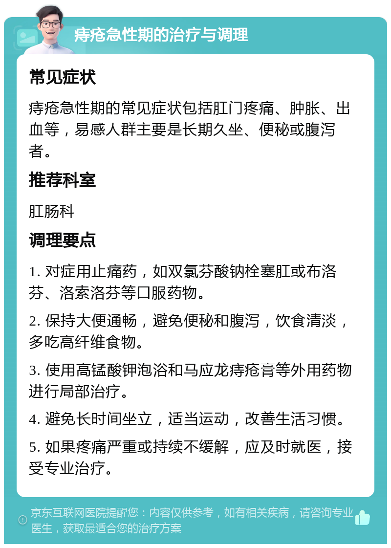 痔疮急性期的治疗与调理 常见症状 痔疮急性期的常见症状包括肛门疼痛、肿胀、出血等，易感人群主要是长期久坐、便秘或腹泻者。 推荐科室 肛肠科 调理要点 1. 对症用止痛药，如双氯芬酸钠栓塞肛或布洛芬、洛索洛芬等口服药物。 2. 保持大便通畅，避免便秘和腹泻，饮食清淡，多吃高纤维食物。 3. 使用高锰酸钾泡浴和马应龙痔疮膏等外用药物进行局部治疗。 4. 避免长时间坐立，适当运动，改善生活习惯。 5. 如果疼痛严重或持续不缓解，应及时就医，接受专业治疗。