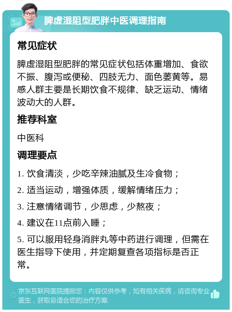 脾虚湿阻型肥胖中医调理指南 常见症状 脾虚湿阻型肥胖的常见症状包括体重增加、食欲不振、腹泻或便秘、四肢无力、面色萎黄等。易感人群主要是长期饮食不规律、缺乏运动、情绪波动大的人群。 推荐科室 中医科 调理要点 1. 饮食清淡，少吃辛辣油腻及生冷食物； 2. 适当运动，增强体质，缓解情绪压力； 3. 注意情绪调节，少思虑，少熬夜； 4. 建议在11点前入睡； 5. 可以服用轻身消胖丸等中药进行调理，但需在医生指导下使用，并定期复查各项指标是否正常。