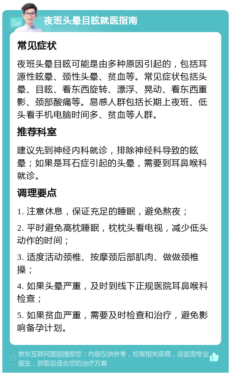 夜班头晕目眩就医指南 常见症状 夜班头晕目眩可能是由多种原因引起的，包括耳源性眩晕、颈性头晕、贫血等。常见症状包括头晕、目眩、看东西旋转、漂浮、晃动、看东西重影、颈部酸痛等。易感人群包括长期上夜班、低头看手机电脑时间多、贫血等人群。 推荐科室 建议先到神经内科就诊，排除神经科导致的眩晕；如果是耳石症引起的头晕，需要到耳鼻喉科就诊。 调理要点 1. 注意休息，保证充足的睡眠，避免熬夜； 2. 平时避免高枕睡眠，枕枕头看电视，减少低头动作的时间； 3. 适度活动颈椎、按摩颈后部肌肉、做做颈椎操； 4. 如果头晕严重，及时到线下正规医院耳鼻喉科检查； 5. 如果贫血严重，需要及时检查和治疗，避免影响备孕计划。