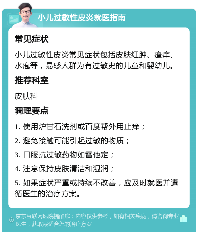 小儿过敏性皮炎就医指南 常见症状 小儿过敏性皮炎常见症状包括皮肤红肿、瘙痒、水疱等，易感人群为有过敏史的儿童和婴幼儿。 推荐科室 皮肤科 调理要点 1. 使用炉甘石洗剂或百度帮外用止痒； 2. 避免接触可能引起过敏的物质； 3. 口服抗过敏药物如雷他定； 4. 注意保持皮肤清洁和湿润； 5. 如果症状严重或持续不改善，应及时就医并遵循医生的治疗方案。