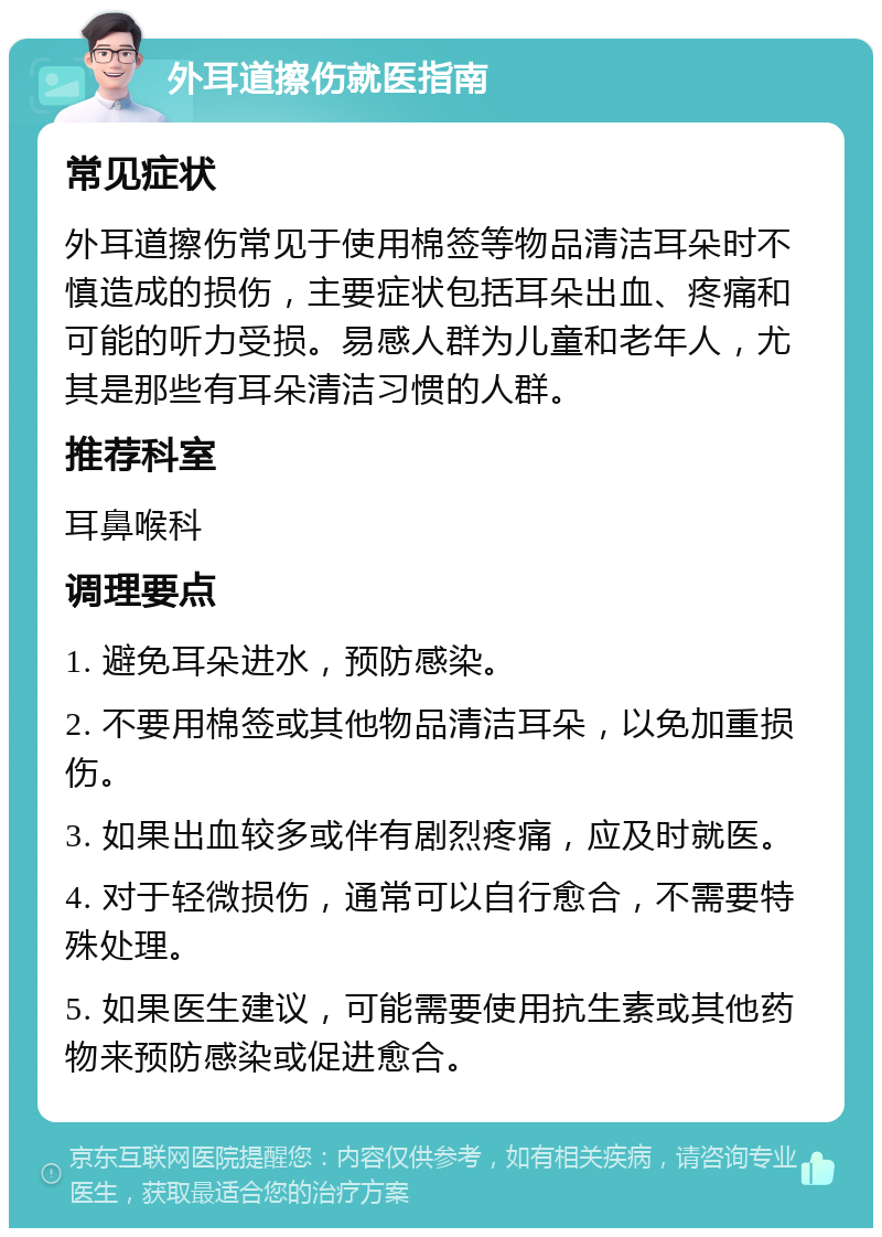 外耳道擦伤就医指南 常见症状 外耳道擦伤常见于使用棉签等物品清洁耳朵时不慎造成的损伤，主要症状包括耳朵出血、疼痛和可能的听力受损。易感人群为儿童和老年人，尤其是那些有耳朵清洁习惯的人群。 推荐科室 耳鼻喉科 调理要点 1. 避免耳朵进水，预防感染。 2. 不要用棉签或其他物品清洁耳朵，以免加重损伤。 3. 如果出血较多或伴有剧烈疼痛，应及时就医。 4. 对于轻微损伤，通常可以自行愈合，不需要特殊处理。 5. 如果医生建议，可能需要使用抗生素或其他药物来预防感染或促进愈合。