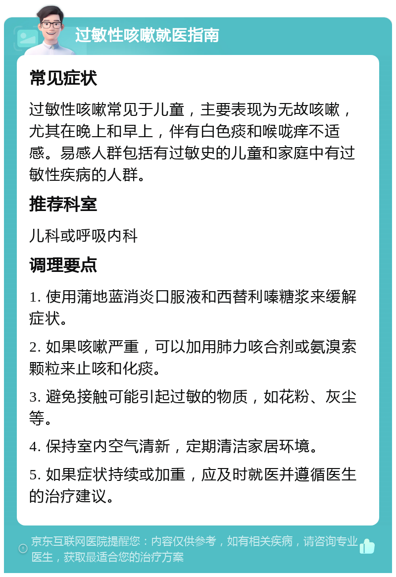 过敏性咳嗽就医指南 常见症状 过敏性咳嗽常见于儿童，主要表现为无故咳嗽，尤其在晚上和早上，伴有白色痰和喉咙痒不适感。易感人群包括有过敏史的儿童和家庭中有过敏性疾病的人群。 推荐科室 儿科或呼吸内科 调理要点 1. 使用蒲地蓝消炎口服液和西替利嗪糖浆来缓解症状。 2. 如果咳嗽严重，可以加用肺力咳合剂或氨溴索颗粒来止咳和化痰。 3. 避免接触可能引起过敏的物质，如花粉、灰尘等。 4. 保持室内空气清新，定期清洁家居环境。 5. 如果症状持续或加重，应及时就医并遵循医生的治疗建议。