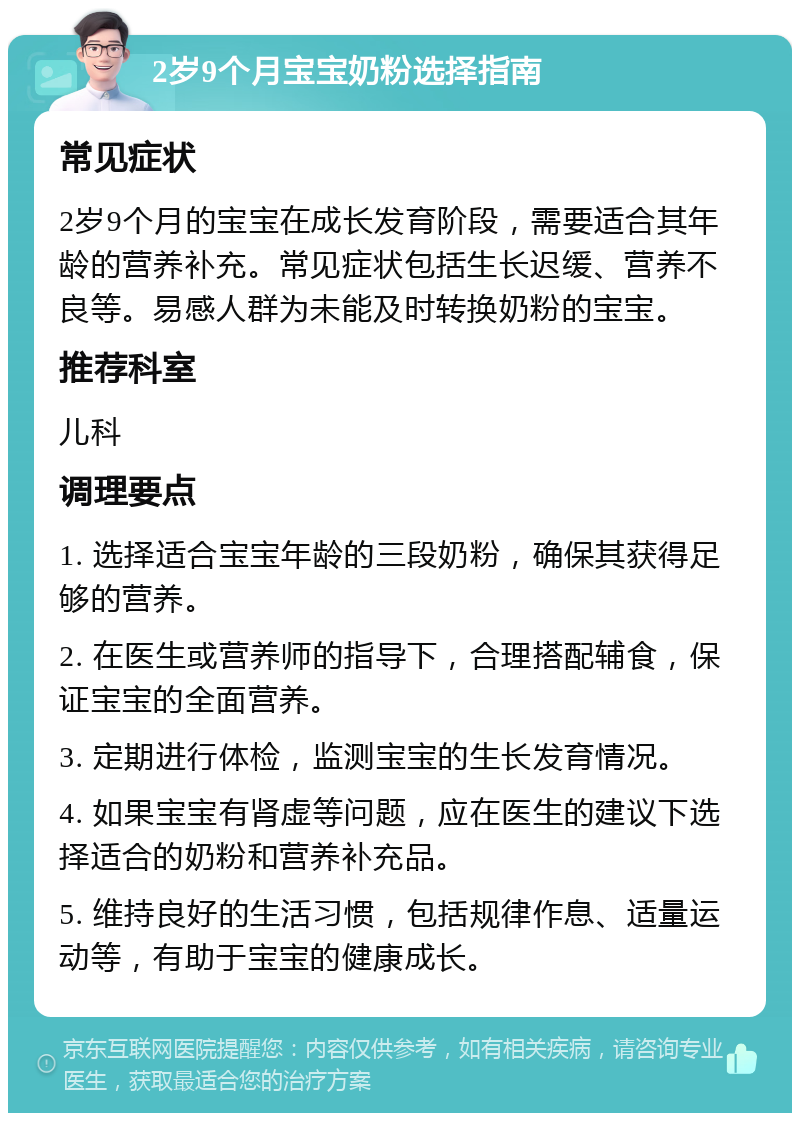 2岁9个月宝宝奶粉选择指南 常见症状 2岁9个月的宝宝在成长发育阶段，需要适合其年龄的营养补充。常见症状包括生长迟缓、营养不良等。易感人群为未能及时转换奶粉的宝宝。 推荐科室 儿科 调理要点 1. 选择适合宝宝年龄的三段奶粉，确保其获得足够的营养。 2. 在医生或营养师的指导下，合理搭配辅食，保证宝宝的全面营养。 3. 定期进行体检，监测宝宝的生长发育情况。 4. 如果宝宝有肾虚等问题，应在医生的建议下选择适合的奶粉和营养补充品。 5. 维持良好的生活习惯，包括规律作息、适量运动等，有助于宝宝的健康成长。