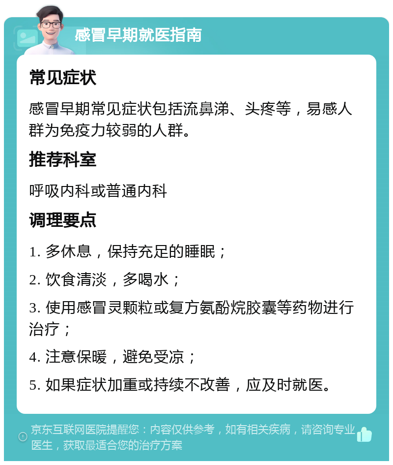 感冒早期就医指南 常见症状 感冒早期常见症状包括流鼻涕、头疼等，易感人群为免疫力较弱的人群。 推荐科室 呼吸内科或普通内科 调理要点 1. 多休息，保持充足的睡眠； 2. 饮食清淡，多喝水； 3. 使用感冒灵颗粒或复方氨酚烷胶囊等药物进行治疗； 4. 注意保暖，避免受凉； 5. 如果症状加重或持续不改善，应及时就医。