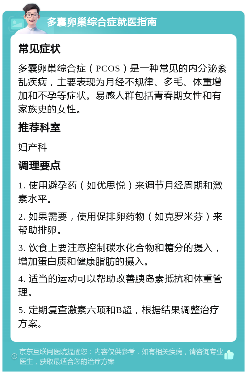 多囊卵巢综合症就医指南 常见症状 多囊卵巢综合症（PCOS）是一种常见的内分泌紊乱疾病，主要表现为月经不规律、多毛、体重增加和不孕等症状。易感人群包括青春期女性和有家族史的女性。 推荐科室 妇产科 调理要点 1. 使用避孕药（如优思悦）来调节月经周期和激素水平。 2. 如果需要，使用促排卵药物（如克罗米芬）来帮助排卵。 3. 饮食上要注意控制碳水化合物和糖分的摄入，增加蛋白质和健康脂肪的摄入。 4. 适当的运动可以帮助改善胰岛素抵抗和体重管理。 5. 定期复查激素六项和B超，根据结果调整治疗方案。